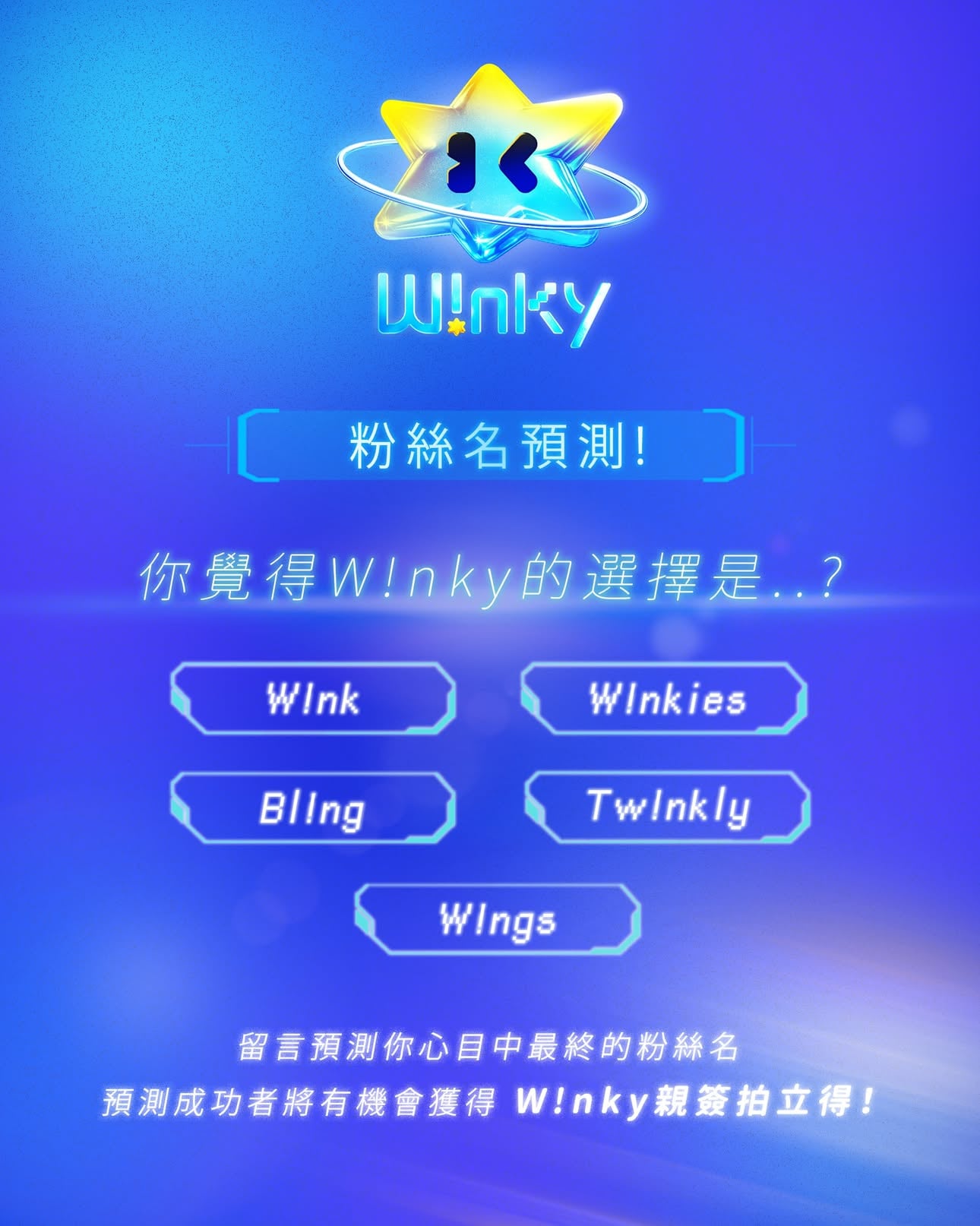 ໒꒱
【🩵𝐖!𝐧𝐤𝐲粉絲名預測抽獎🩵】

感謝大家的熱情投稿，我們都收到啦.ᐟ.ᐟ
現在來考驗大家和W!nky有沒有心有靈犀的時候到了🤭

你認為𝐖!𝐧𝐤𝐲的選擇會是⋯？
——粉絲名投稿𝙏𝙤𝙥𝟱——
①W!nk 
②W!nkies 
③Bl!ng 
④Tw!nkly 
⑤W!ngs

請從𝙏𝙤𝙥𝟱中預測你覺得最終的粉絲名！
將從預測成功者中，抽出八位幸運粉絲
獲得「𝐖!𝐧𝐤𝐲特別版親簽拍立得」📸໒꒱

▫️抽獎/活動方式▫️ 

✧活動時間：
｜即日起至2026.06.16（二）23:59分

✧抽獎步驟：
①追蹤 @winky_official_ 
②在此貼文留言＆標記一位朋友
：「@*** 我認為W!nky的粉絲名會是____！」

🏷️得獎名單將在2026.6.22（一）於官方Instagram公佈。

▫️注意事項▫️
◦ 每一支帳號僅限參與一次，重複留言也僅保留一次抽獎資格，請勿重複留言。
◦ W!nky官方保有修改、變更、暫停本活動之權利。

#Winky #Winky_official